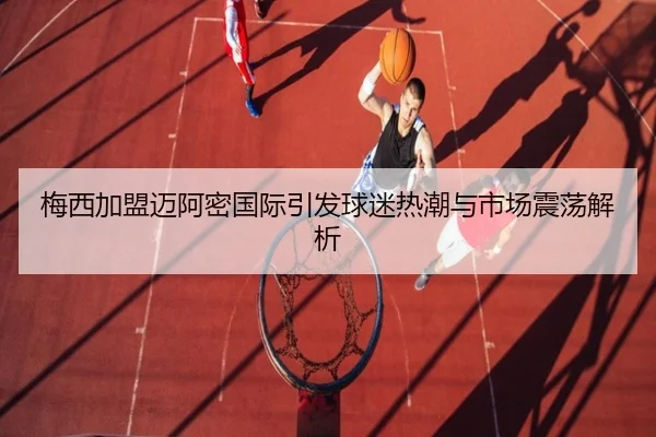 梅西加盟迈阿密国际引发球迷热潮与市场震荡解析